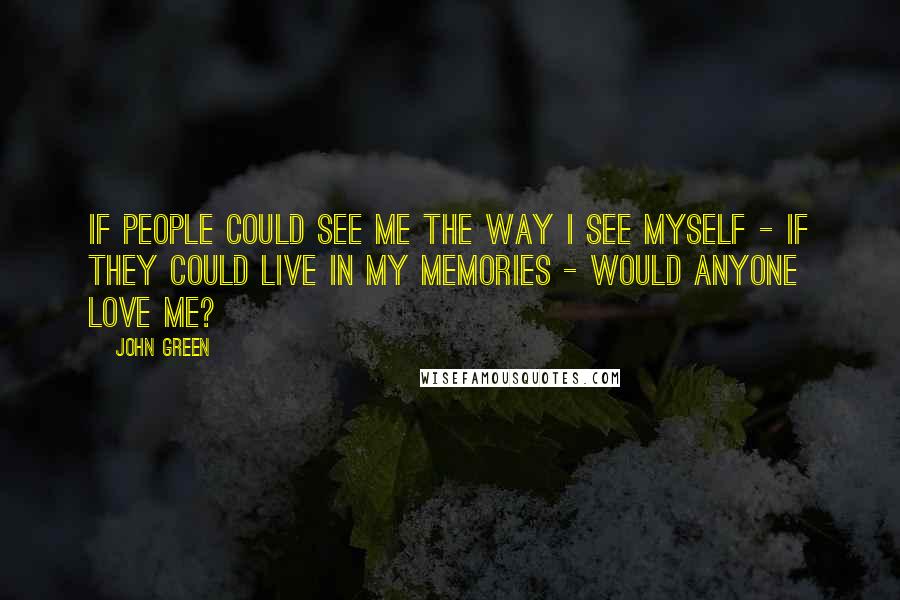 John Green Quotes: If people could see me the way I see myself - if they could live in my memories - would anyone love me?