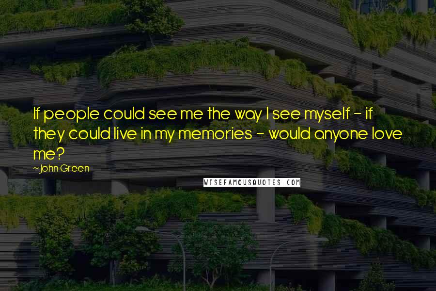 John Green Quotes: If people could see me the way I see myself - if they could live in my memories - would anyone love me?