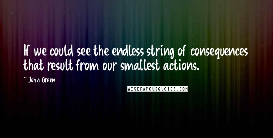 John Green Quotes: If we could see the endless string of consequences that result from our smallest actions.