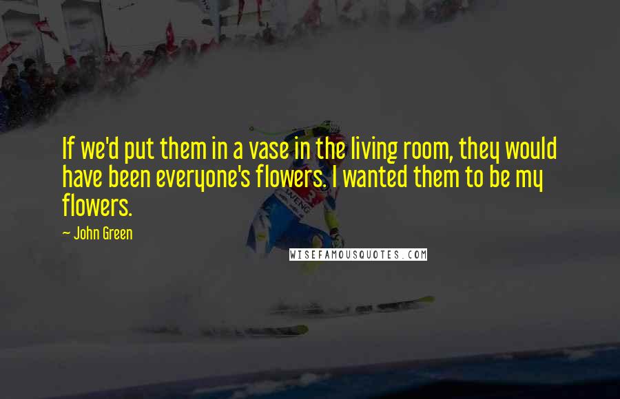 John Green Quotes: If we'd put them in a vase in the living room, they would have been everyone's flowers. I wanted them to be my flowers.