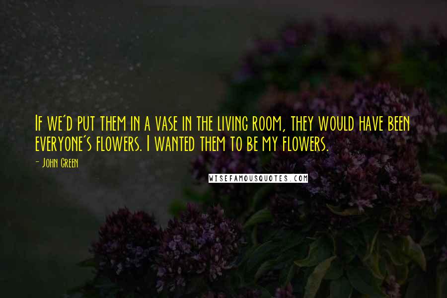 John Green Quotes: If we'd put them in a vase in the living room, they would have been everyone's flowers. I wanted them to be my flowers.