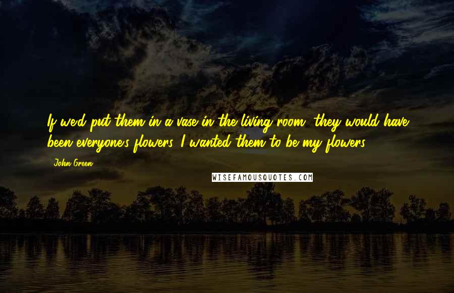 John Green Quotes: If we'd put them in a vase in the living room, they would have been everyone's flowers. I wanted them to be my flowers.