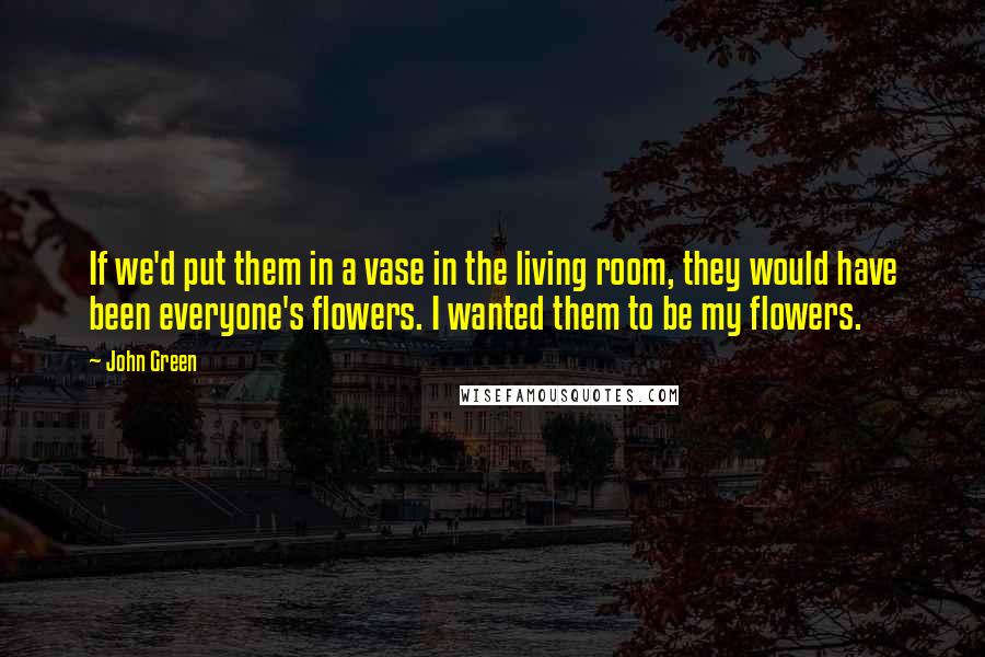 John Green Quotes: If we'd put them in a vase in the living room, they would have been everyone's flowers. I wanted them to be my flowers.