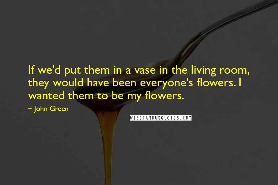 John Green Quotes: If we'd put them in a vase in the living room, they would have been everyone's flowers. I wanted them to be my flowers.