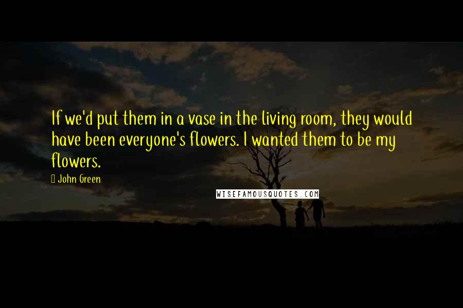 John Green Quotes: If we'd put them in a vase in the living room, they would have been everyone's flowers. I wanted them to be my flowers.