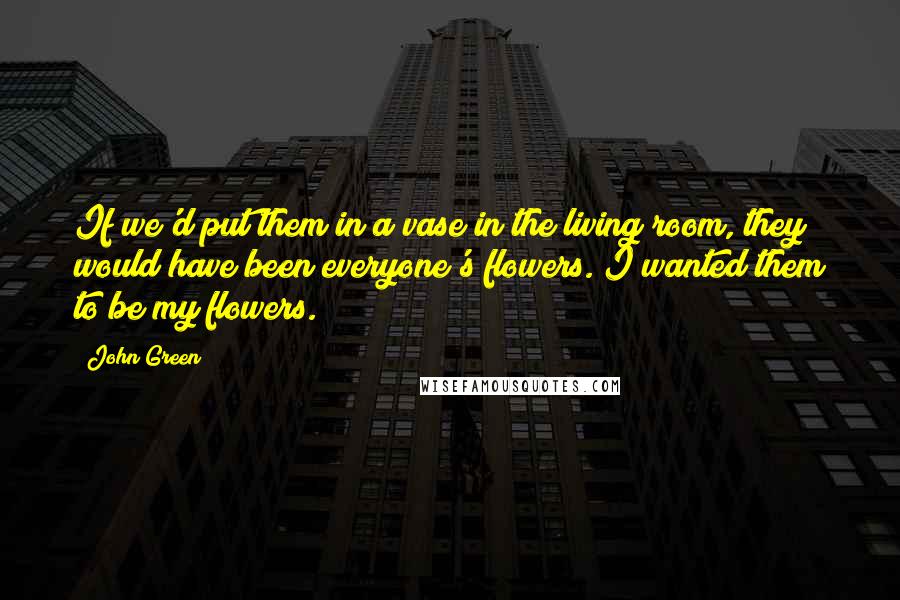 John Green Quotes: If we'd put them in a vase in the living room, they would have been everyone's flowers. I wanted them to be my flowers.