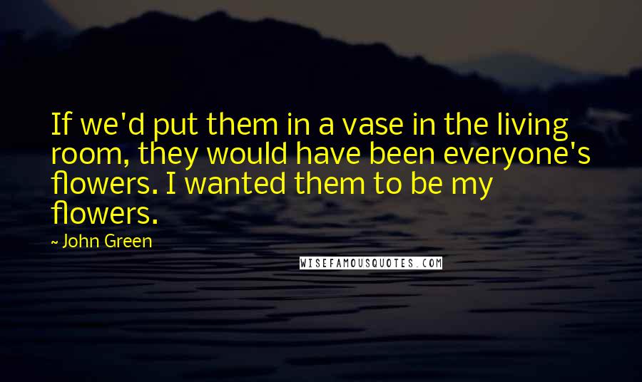 John Green Quotes: If we'd put them in a vase in the living room, they would have been everyone's flowers. I wanted them to be my flowers.