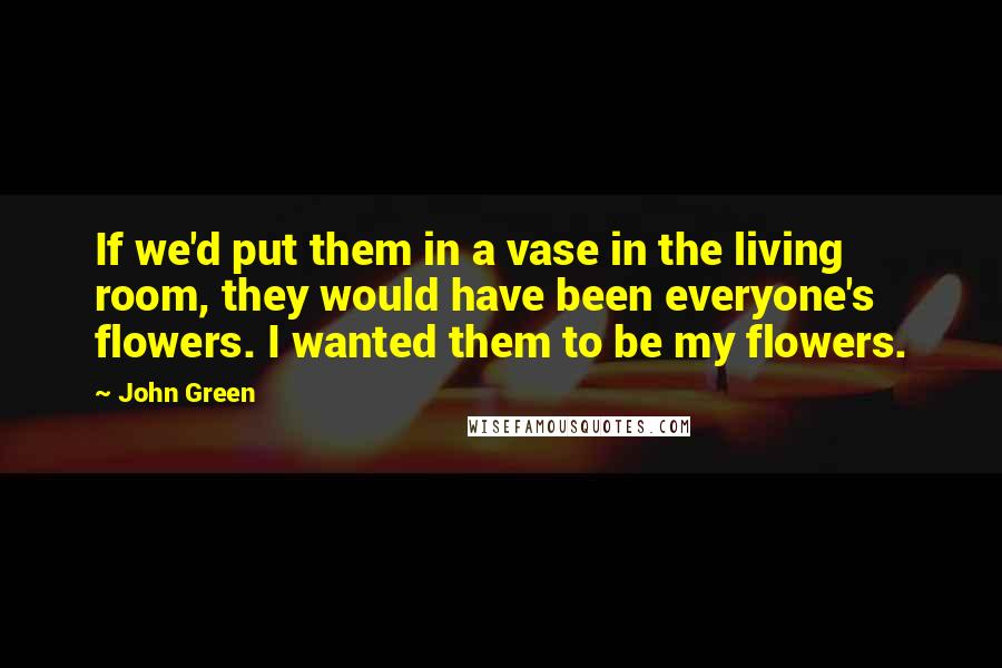 John Green Quotes: If we'd put them in a vase in the living room, they would have been everyone's flowers. I wanted them to be my flowers.