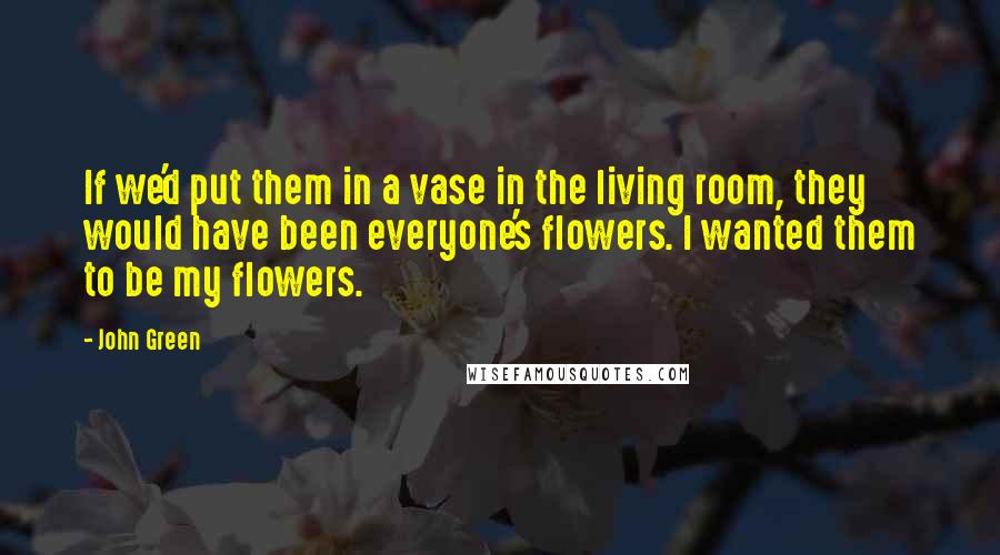 John Green Quotes: If we'd put them in a vase in the living room, they would have been everyone's flowers. I wanted them to be my flowers.