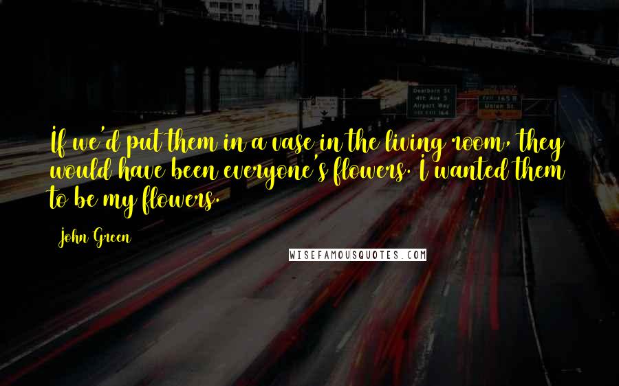 John Green Quotes: If we'd put them in a vase in the living room, they would have been everyone's flowers. I wanted them to be my flowers.