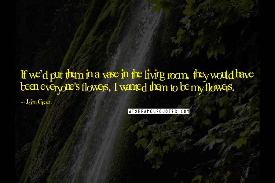 John Green Quotes: If we'd put them in a vase in the living room, they would have been everyone's flowers. I wanted them to be my flowers.