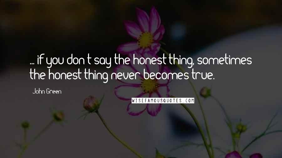 John Green Quotes: ... if you don't say the honest thing, sometimes the honest thing never becomes true.