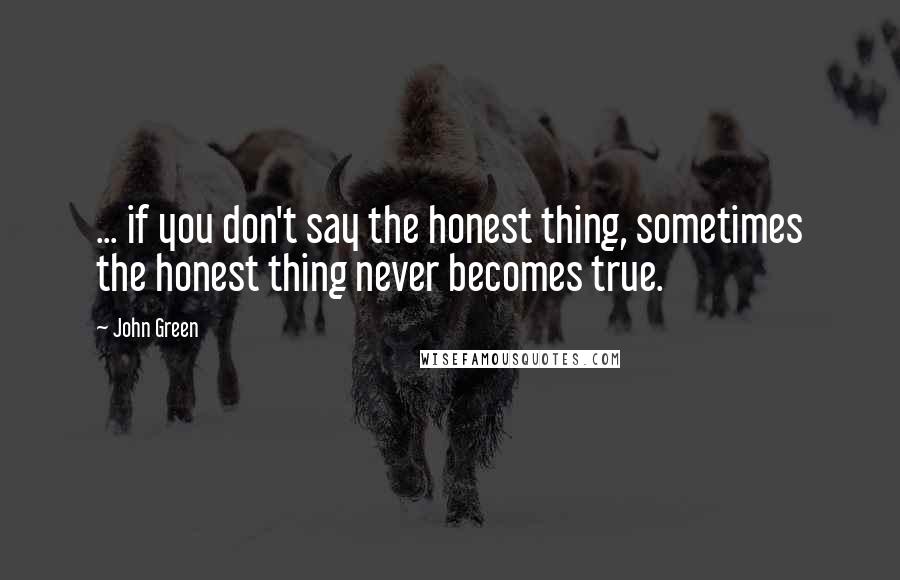 John Green Quotes: ... if you don't say the honest thing, sometimes the honest thing never becomes true.