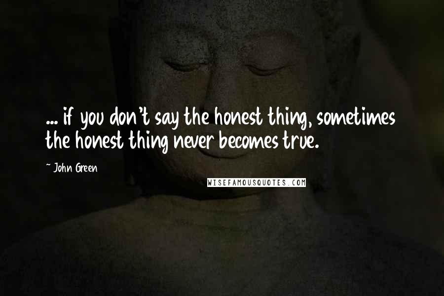 John Green Quotes: ... if you don't say the honest thing, sometimes the honest thing never becomes true.