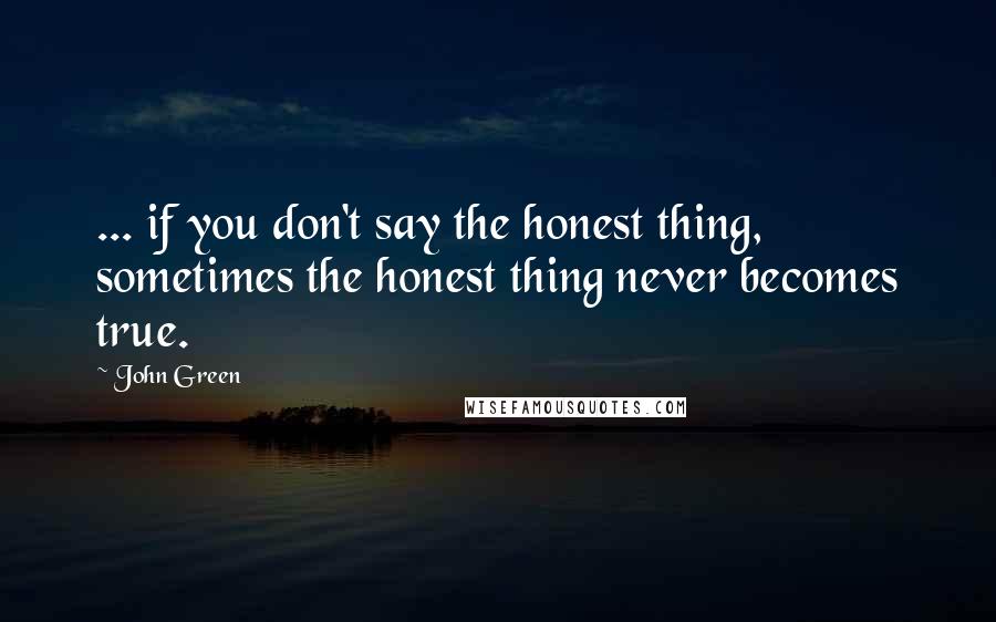 John Green Quotes: ... if you don't say the honest thing, sometimes the honest thing never becomes true.