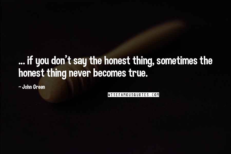 John Green Quotes: ... if you don't say the honest thing, sometimes the honest thing never becomes true.