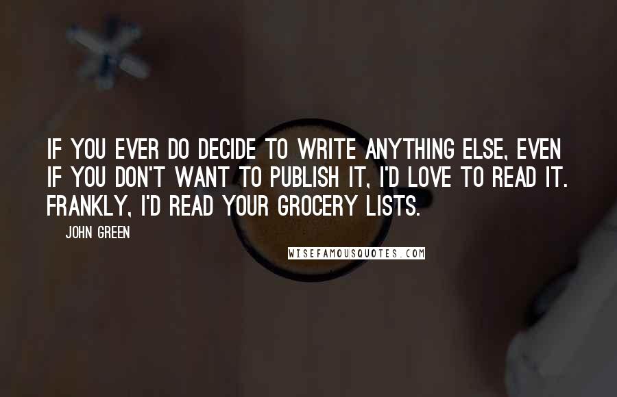 John Green Quotes: If you ever do decide to write anything else, even if you don't want to publish it, I'd love to read it. Frankly, I'd read your grocery lists.