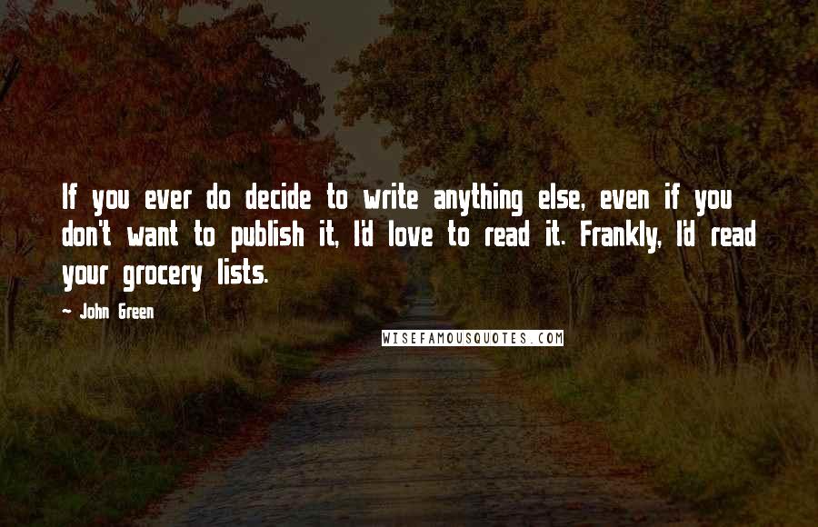 John Green Quotes: If you ever do decide to write anything else, even if you don't want to publish it, I'd love to read it. Frankly, I'd read your grocery lists.