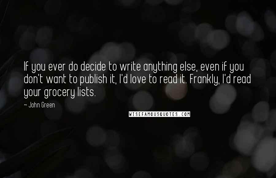 John Green Quotes: If you ever do decide to write anything else, even if you don't want to publish it, I'd love to read it. Frankly, I'd read your grocery lists.