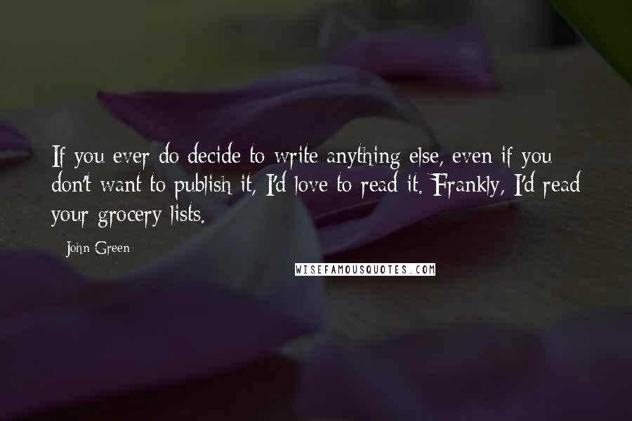 John Green Quotes: If you ever do decide to write anything else, even if you don't want to publish it, I'd love to read it. Frankly, I'd read your grocery lists.