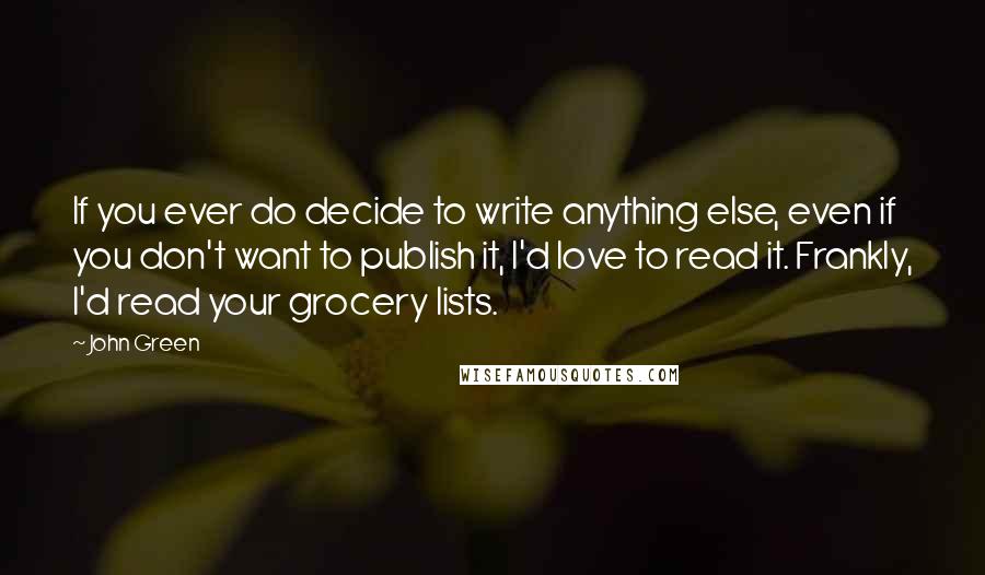John Green Quotes: If you ever do decide to write anything else, even if you don't want to publish it, I'd love to read it. Frankly, I'd read your grocery lists.