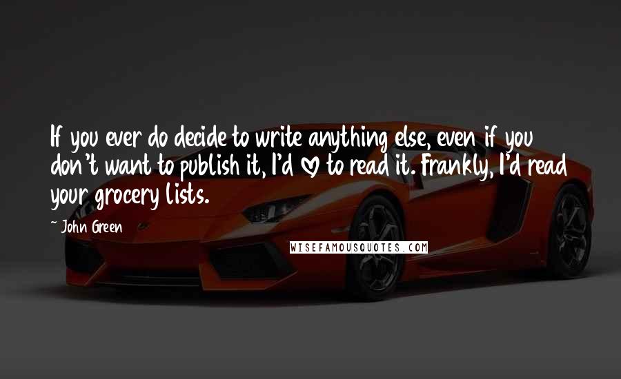 John Green Quotes: If you ever do decide to write anything else, even if you don't want to publish it, I'd love to read it. Frankly, I'd read your grocery lists.