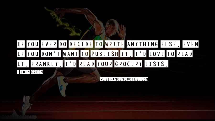 John Green Quotes: If you ever do decide to write anything else, even if you don't want to publish it, I'd love to read it. Frankly, I'd read your grocery lists.