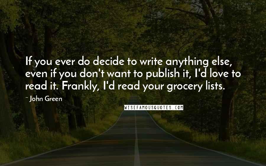 John Green Quotes: If you ever do decide to write anything else, even if you don't want to publish it, I'd love to read it. Frankly, I'd read your grocery lists.