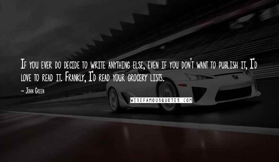 John Green Quotes: If you ever do decide to write anything else, even if you don't want to publish it, I'd love to read it. Frankly, I'd read your grocery lists.