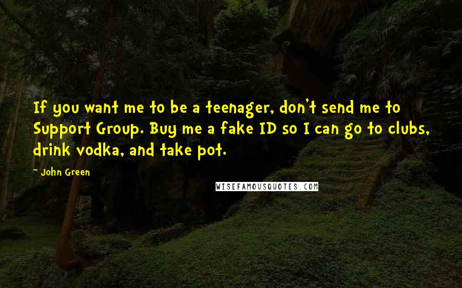 John Green Quotes: If you want me to be a teenager, don't send me to Support Group. Buy me a fake ID so I can go to clubs, drink vodka, and take pot.
