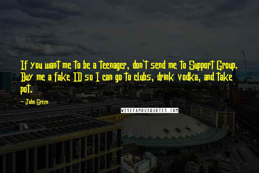 John Green Quotes: If you want me to be a teenager, don't send me to Support Group. Buy me a fake ID so I can go to clubs, drink vodka, and take pot.