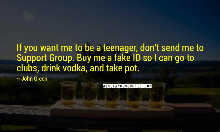 John Green Quotes: If you want me to be a teenager, don't send me to Support Group. Buy me a fake ID so I can go to clubs, drink vodka, and take pot.