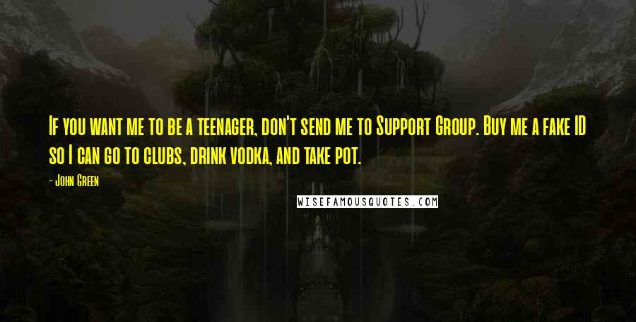 John Green Quotes: If you want me to be a teenager, don't send me to Support Group. Buy me a fake ID so I can go to clubs, drink vodka, and take pot.