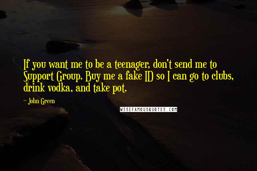 John Green Quotes: If you want me to be a teenager, don't send me to Support Group. Buy me a fake ID so I can go to clubs, drink vodka, and take pot.