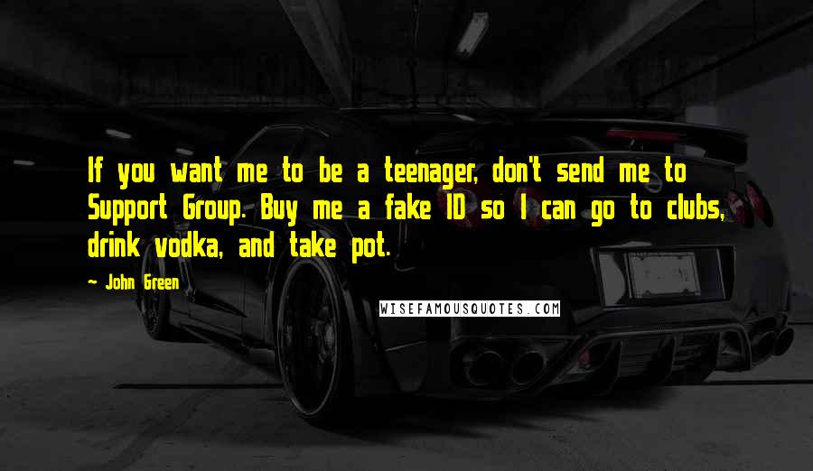 John Green Quotes: If you want me to be a teenager, don't send me to Support Group. Buy me a fake ID so I can go to clubs, drink vodka, and take pot.