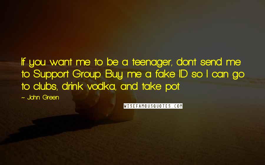 John Green Quotes: If you want me to be a teenager, don't send me to Support Group. Buy me a fake ID so I can go to clubs, drink vodka, and take pot.
