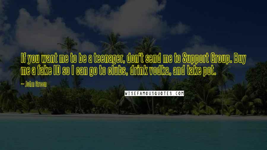 John Green Quotes: If you want me to be a teenager, don't send me to Support Group. Buy me a fake ID so I can go to clubs, drink vodka, and take pot.
