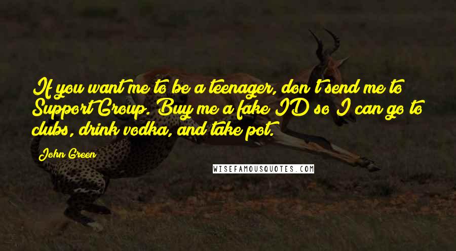 John Green Quotes: If you want me to be a teenager, don't send me to Support Group. Buy me a fake ID so I can go to clubs, drink vodka, and take pot.