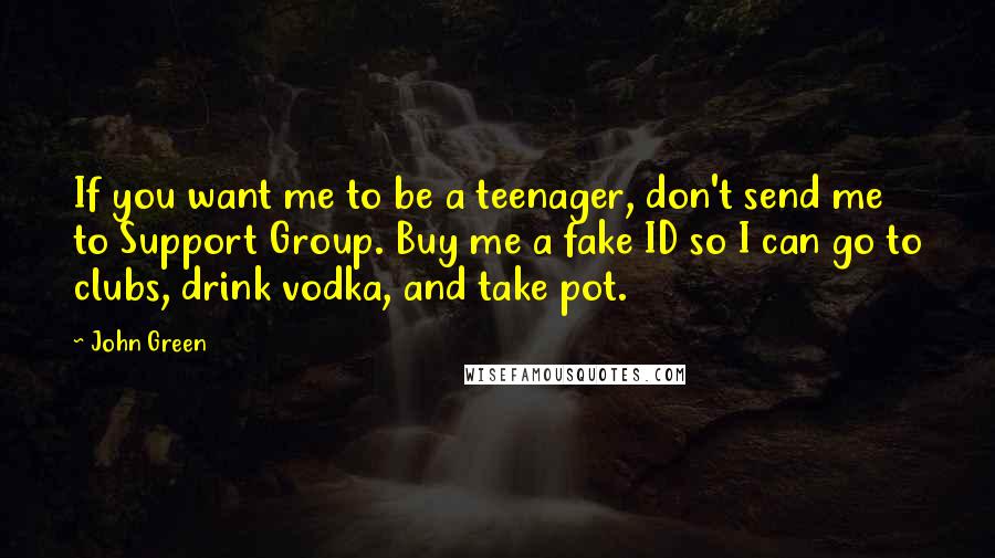 John Green Quotes: If you want me to be a teenager, don't send me to Support Group. Buy me a fake ID so I can go to clubs, drink vodka, and take pot.