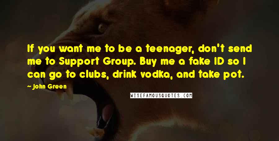 John Green Quotes: If you want me to be a teenager, don't send me to Support Group. Buy me a fake ID so I can go to clubs, drink vodka, and take pot.