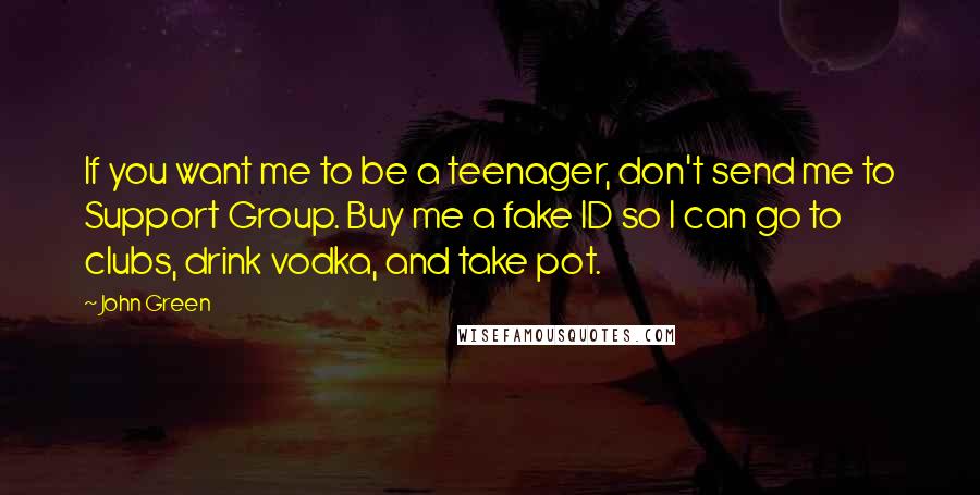 John Green Quotes: If you want me to be a teenager, don't send me to Support Group. Buy me a fake ID so I can go to clubs, drink vodka, and take pot.