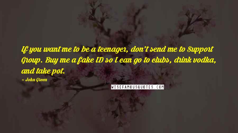 John Green Quotes: If you want me to be a teenager, don't send me to Support Group. Buy me a fake ID so I can go to clubs, drink vodka, and take pot.