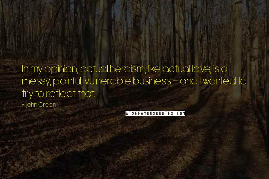 John Green Quotes: In my opinion, actual heroism, like actual love, is a messy, painful, vulnerable business - and I wanted to try to reflect that.