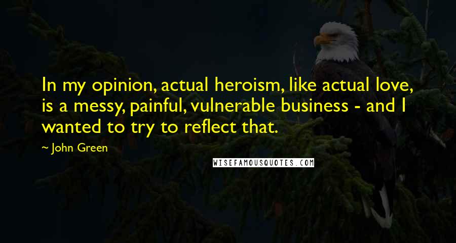 John Green Quotes: In my opinion, actual heroism, like actual love, is a messy, painful, vulnerable business - and I wanted to try to reflect that.