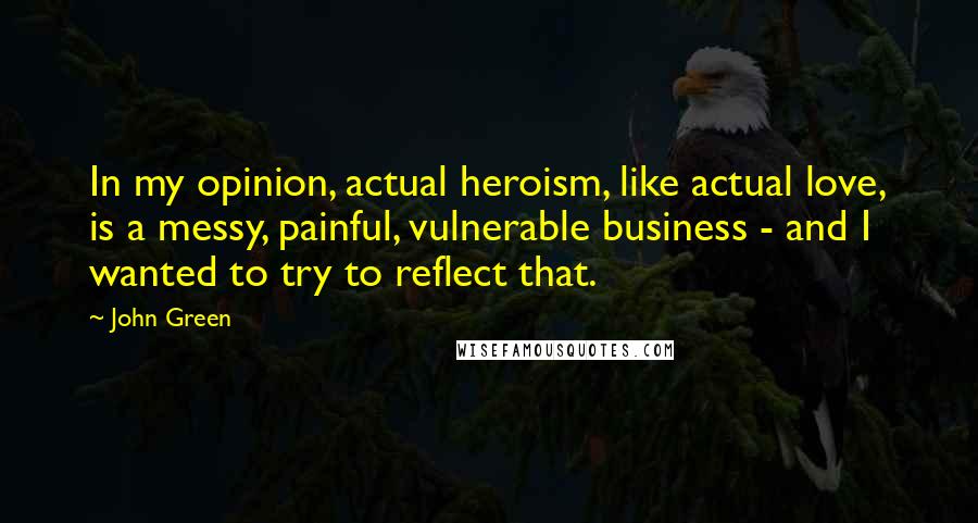 John Green Quotes: In my opinion, actual heroism, like actual love, is a messy, painful, vulnerable business - and I wanted to try to reflect that.