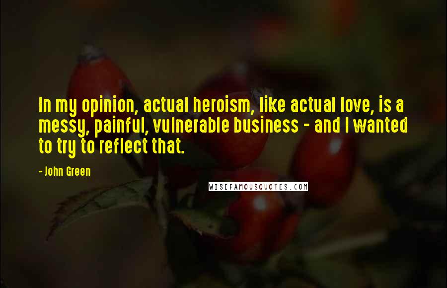 John Green Quotes: In my opinion, actual heroism, like actual love, is a messy, painful, vulnerable business - and I wanted to try to reflect that.