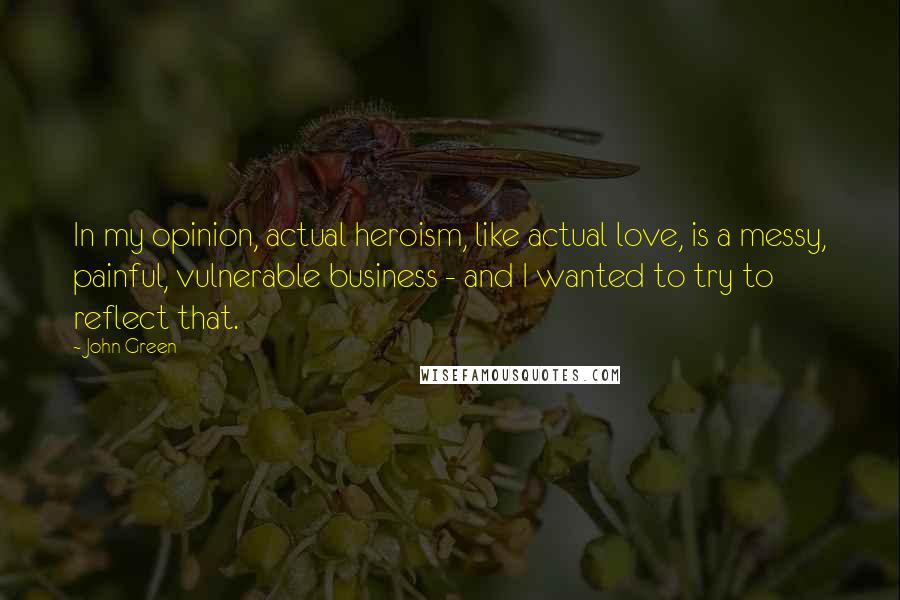 John Green Quotes: In my opinion, actual heroism, like actual love, is a messy, painful, vulnerable business - and I wanted to try to reflect that.