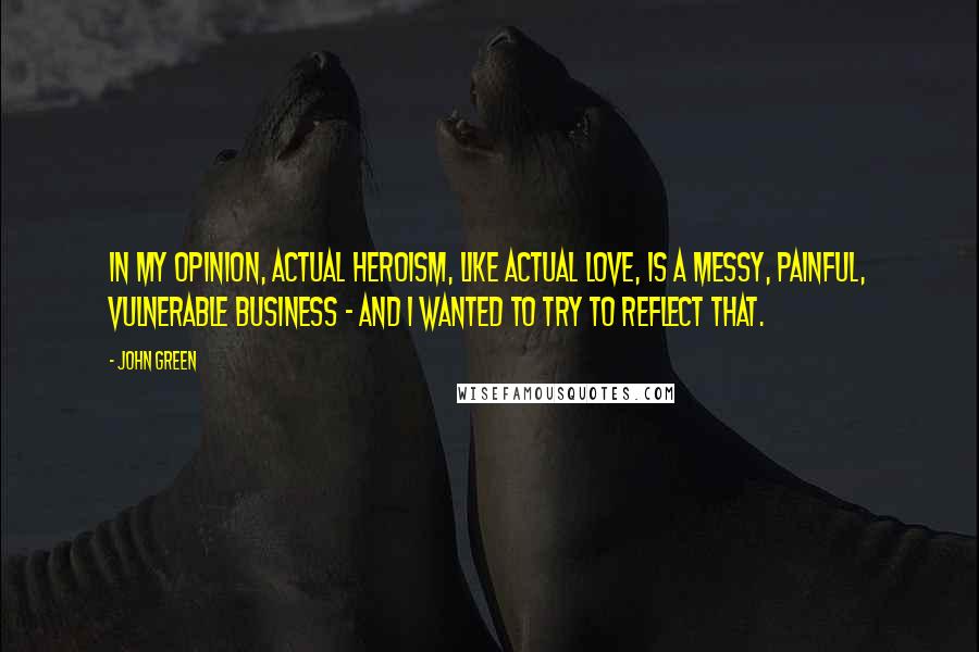 John Green Quotes: In my opinion, actual heroism, like actual love, is a messy, painful, vulnerable business - and I wanted to try to reflect that.