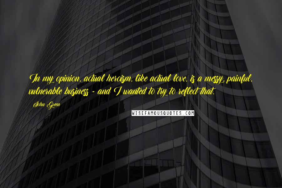 John Green Quotes: In my opinion, actual heroism, like actual love, is a messy, painful, vulnerable business - and I wanted to try to reflect that.