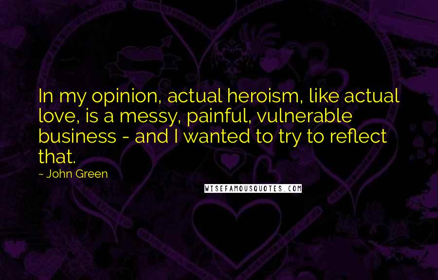 John Green Quotes: In my opinion, actual heroism, like actual love, is a messy, painful, vulnerable business - and I wanted to try to reflect that.